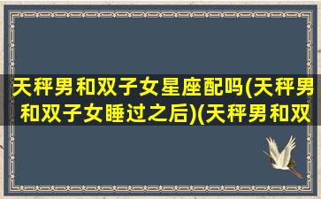 天秤男和双子女星座配吗(天秤男和双子女睡过之后)(天秤男和双子女 知乎)